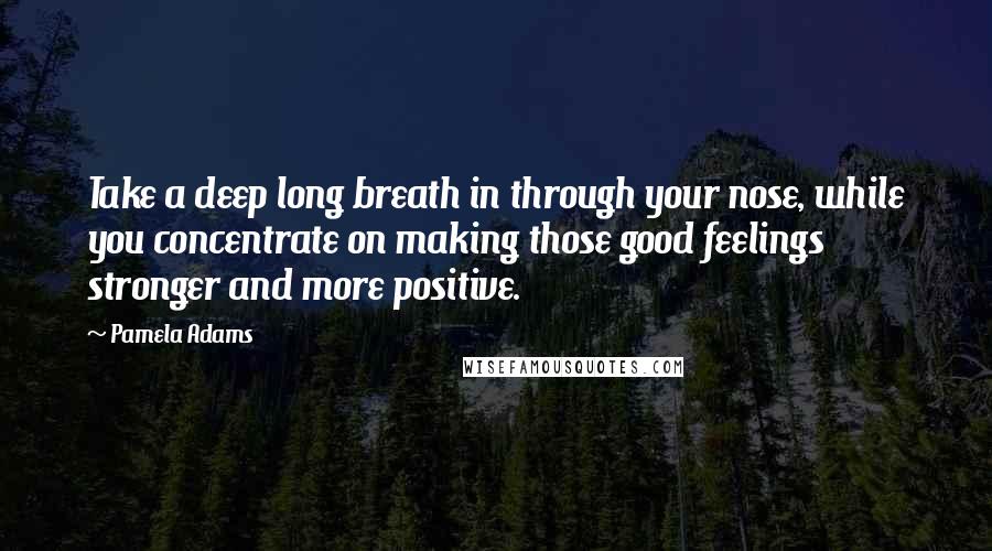 Pamela Adams Quotes: Take a deep long breath in through your nose, while you concentrate on making those good feelings stronger and more positive.