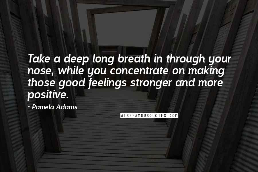 Pamela Adams Quotes: Take a deep long breath in through your nose, while you concentrate on making those good feelings stronger and more positive.