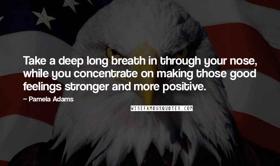 Pamela Adams Quotes: Take a deep long breath in through your nose, while you concentrate on making those good feelings stronger and more positive.