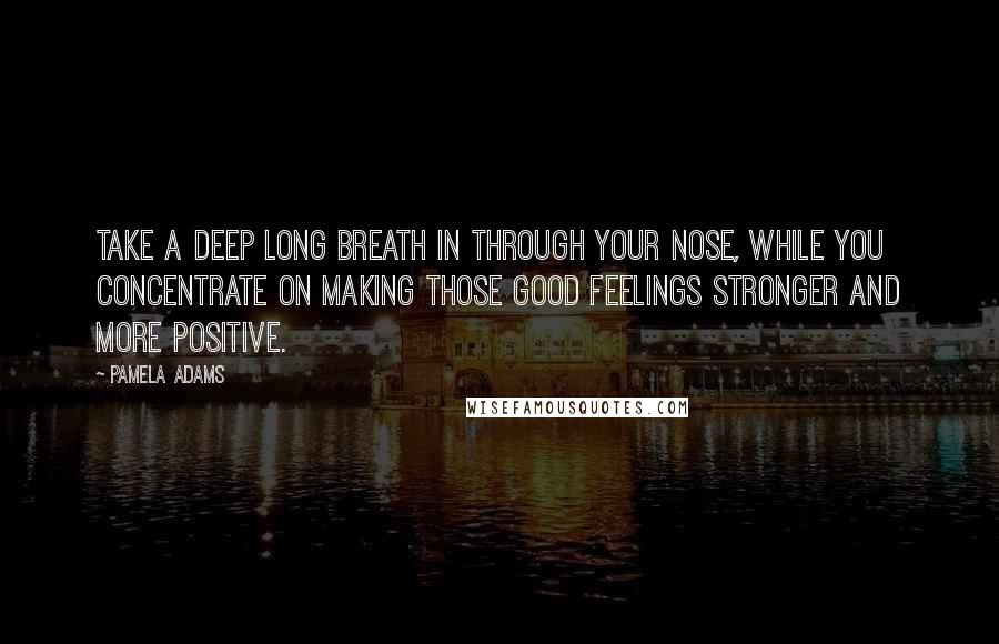 Pamela Adams Quotes: Take a deep long breath in through your nose, while you concentrate on making those good feelings stronger and more positive.