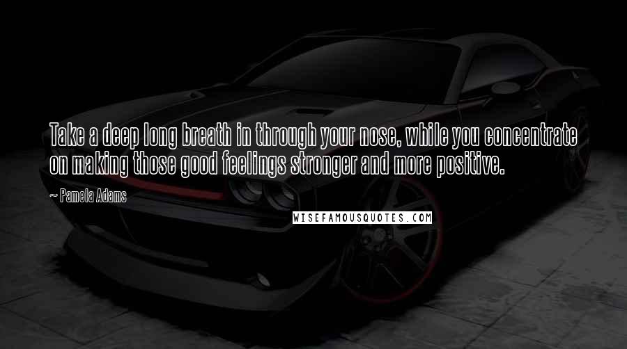 Pamela Adams Quotes: Take a deep long breath in through your nose, while you concentrate on making those good feelings stronger and more positive.