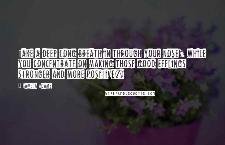 Pamela Adams Quotes: Take a deep long breath in through your nose, while you concentrate on making those good feelings stronger and more positive.