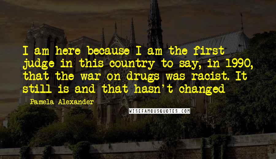 Pamela Alexander Quotes: I am here because I am the first judge in this country to say, in 1990, that the war on drugs was racist. It still is and that hasn't changed