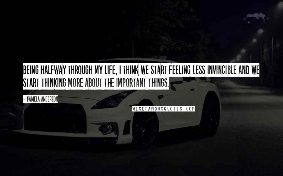 Pamela Anderson Quotes: Being halfway through my life, I think we start feeling less invincible and we start thinking more about the important things.