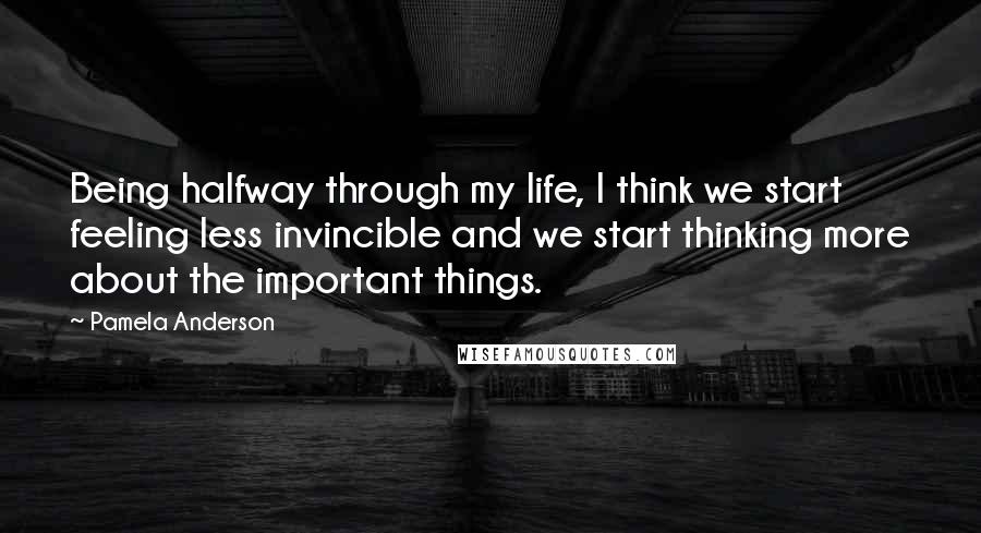 Pamela Anderson Quotes: Being halfway through my life, I think we start feeling less invincible and we start thinking more about the important things.