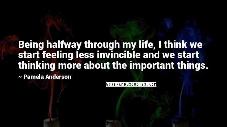 Pamela Anderson Quotes: Being halfway through my life, I think we start feeling less invincible and we start thinking more about the important things.