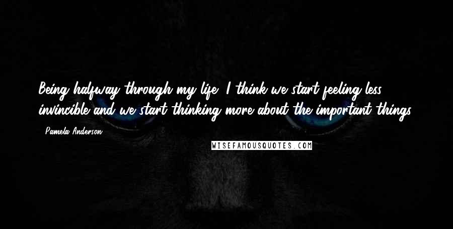 Pamela Anderson Quotes: Being halfway through my life, I think we start feeling less invincible and we start thinking more about the important things.