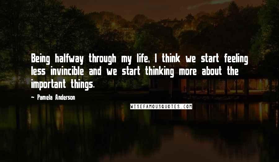 Pamela Anderson Quotes: Being halfway through my life, I think we start feeling less invincible and we start thinking more about the important things.