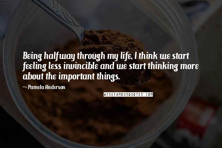 Pamela Anderson Quotes: Being halfway through my life, I think we start feeling less invincible and we start thinking more about the important things.