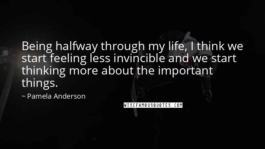 Pamela Anderson Quotes: Being halfway through my life, I think we start feeling less invincible and we start thinking more about the important things.