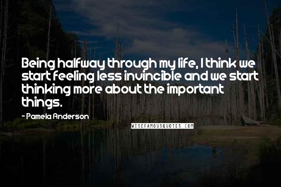 Pamela Anderson Quotes: Being halfway through my life, I think we start feeling less invincible and we start thinking more about the important things.