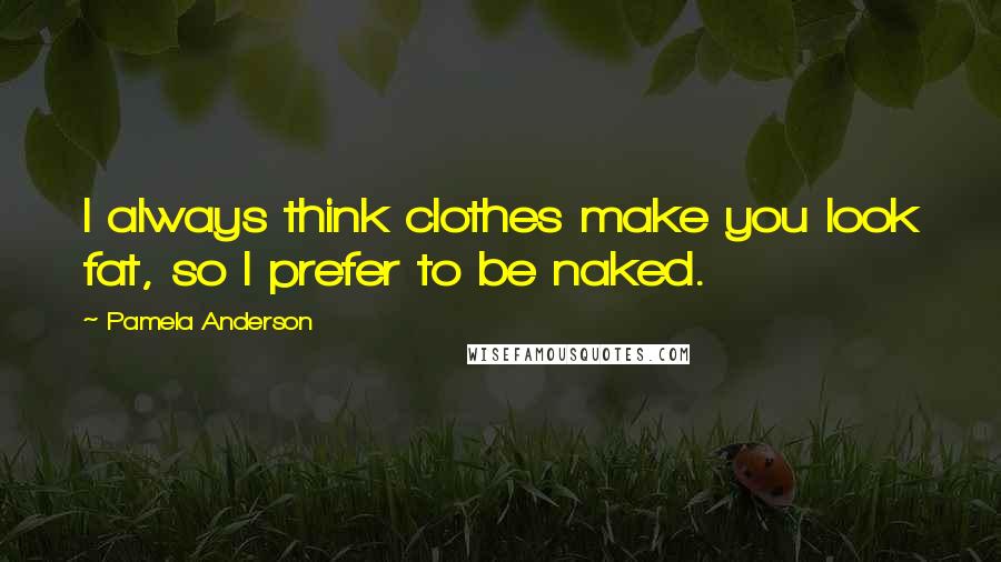 Pamela Anderson Quotes: I always think clothes make you look fat, so I prefer to be naked.