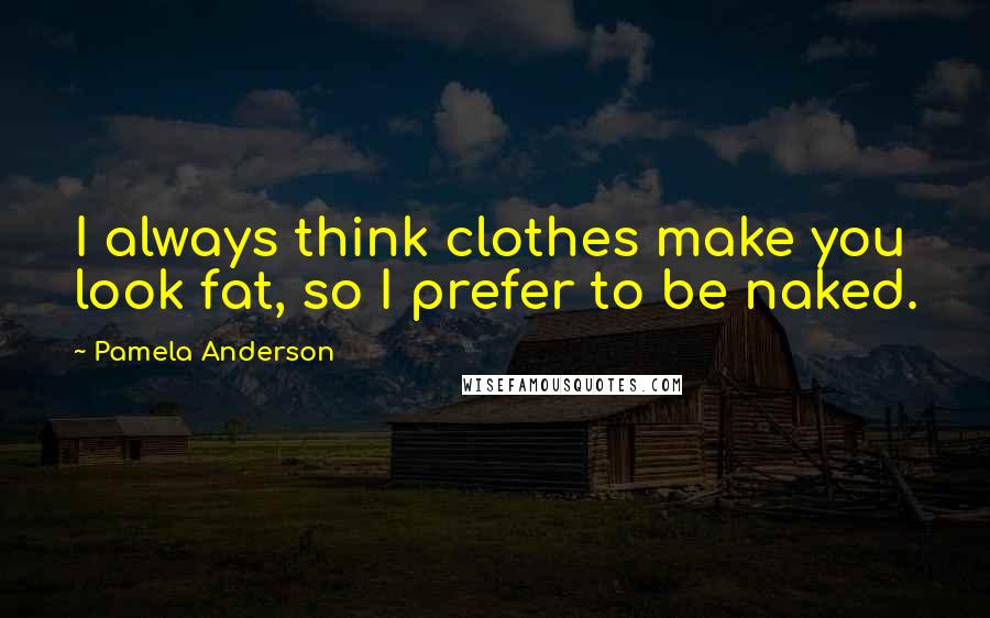 Pamela Anderson Quotes: I always think clothes make you look fat, so I prefer to be naked.