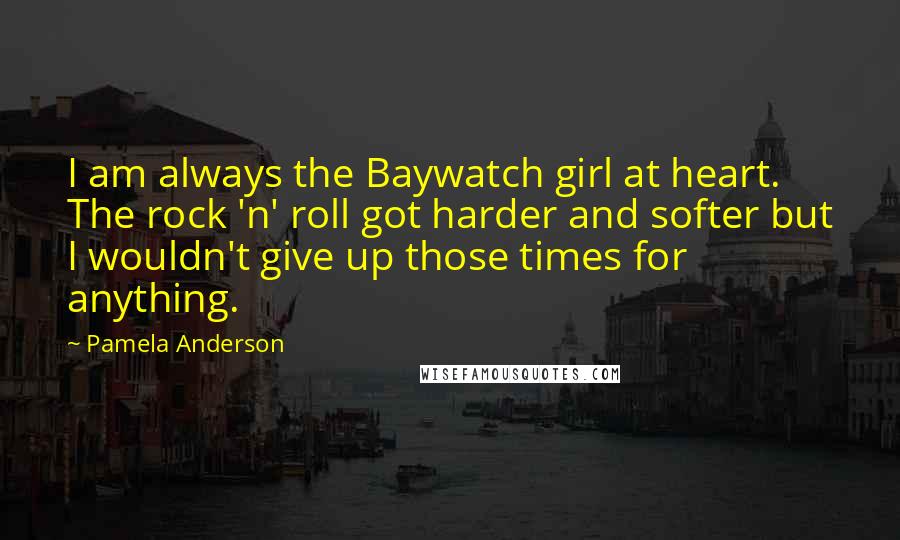 Pamela Anderson Quotes: I am always the Baywatch girl at heart. The rock 'n' roll got harder and softer but I wouldn't give up those times for anything.