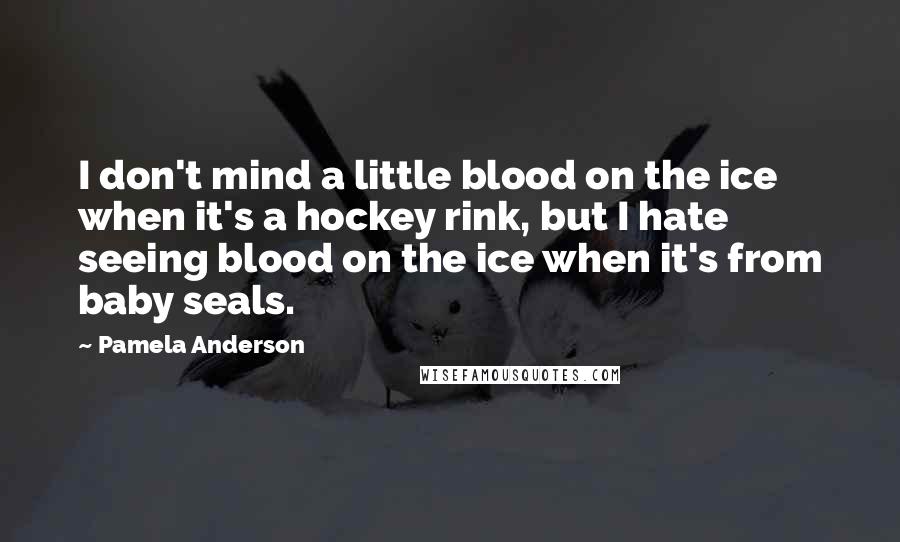 Pamela Anderson Quotes: I don't mind a little blood on the ice when it's a hockey rink, but I hate seeing blood on the ice when it's from baby seals.