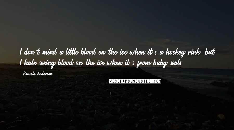 Pamela Anderson Quotes: I don't mind a little blood on the ice when it's a hockey rink, but I hate seeing blood on the ice when it's from baby seals.