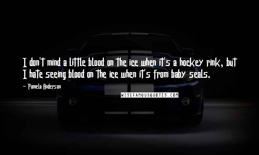 Pamela Anderson Quotes: I don't mind a little blood on the ice when it's a hockey rink, but I hate seeing blood on the ice when it's from baby seals.