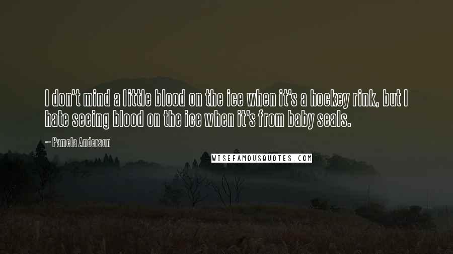 Pamela Anderson Quotes: I don't mind a little blood on the ice when it's a hockey rink, but I hate seeing blood on the ice when it's from baby seals.