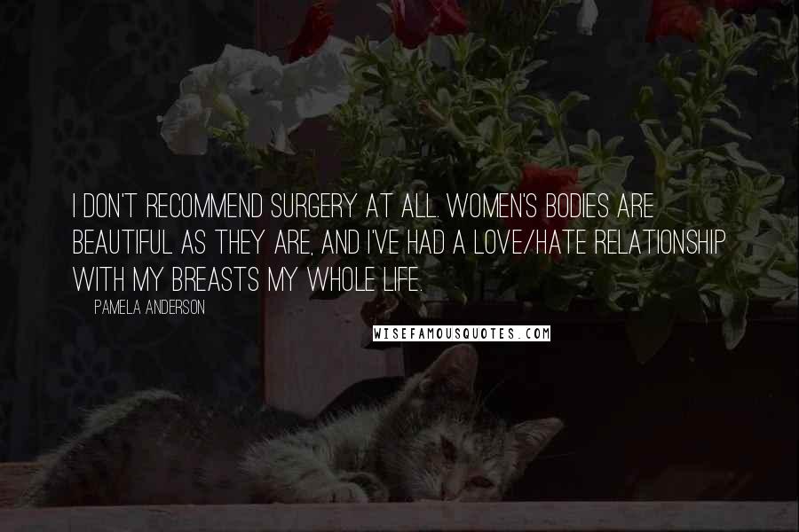 Pamela Anderson Quotes: I don't recommend surgery at all. Women's bodies are beautiful as they are, and I've had a love/hate relationship with my breasts my whole life.