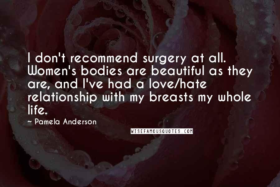 Pamela Anderson Quotes: I don't recommend surgery at all. Women's bodies are beautiful as they are, and I've had a love/hate relationship with my breasts my whole life.