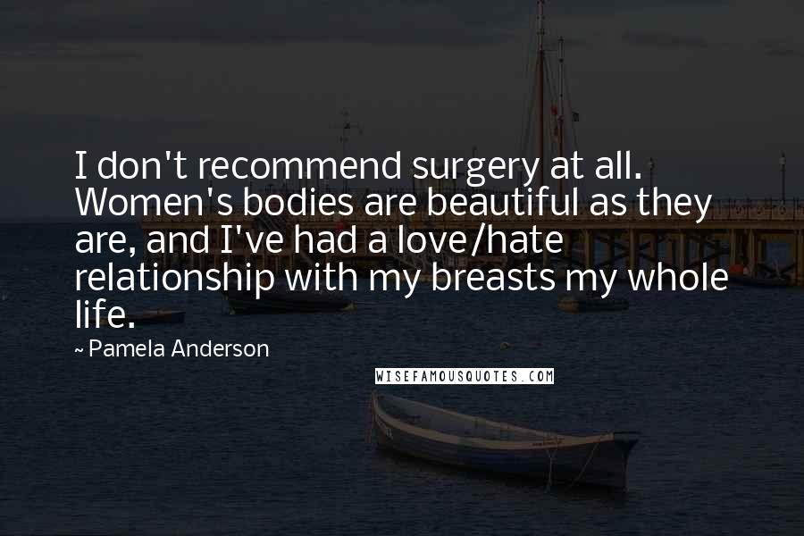 Pamela Anderson Quotes: I don't recommend surgery at all. Women's bodies are beautiful as they are, and I've had a love/hate relationship with my breasts my whole life.