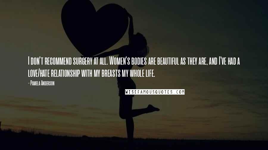 Pamela Anderson Quotes: I don't recommend surgery at all. Women's bodies are beautiful as they are, and I've had a love/hate relationship with my breasts my whole life.