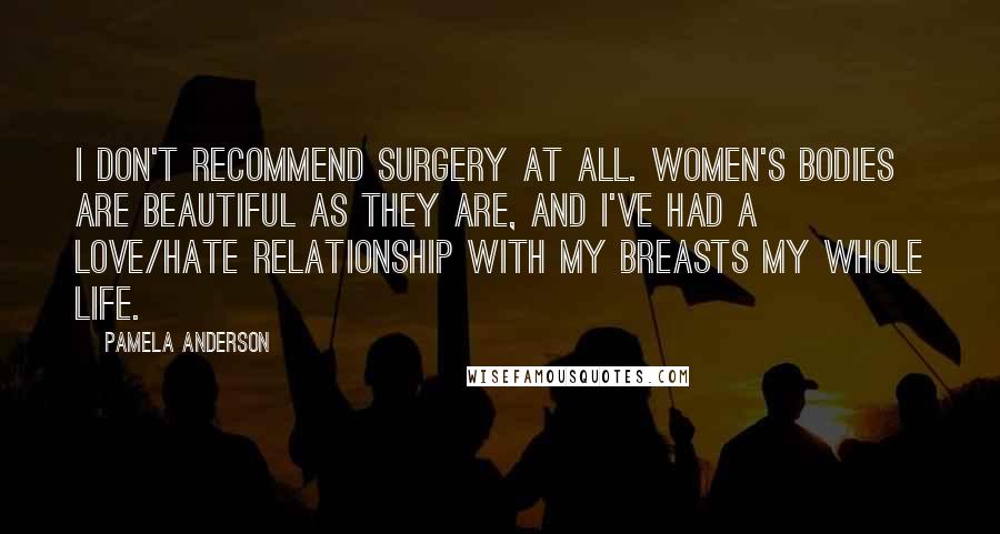 Pamela Anderson Quotes: I don't recommend surgery at all. Women's bodies are beautiful as they are, and I've had a love/hate relationship with my breasts my whole life.