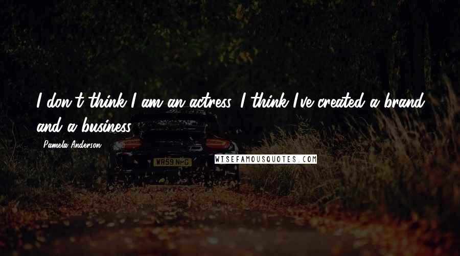 Pamela Anderson Quotes: I don't think I am an actress. I think I've created a brand and a business.