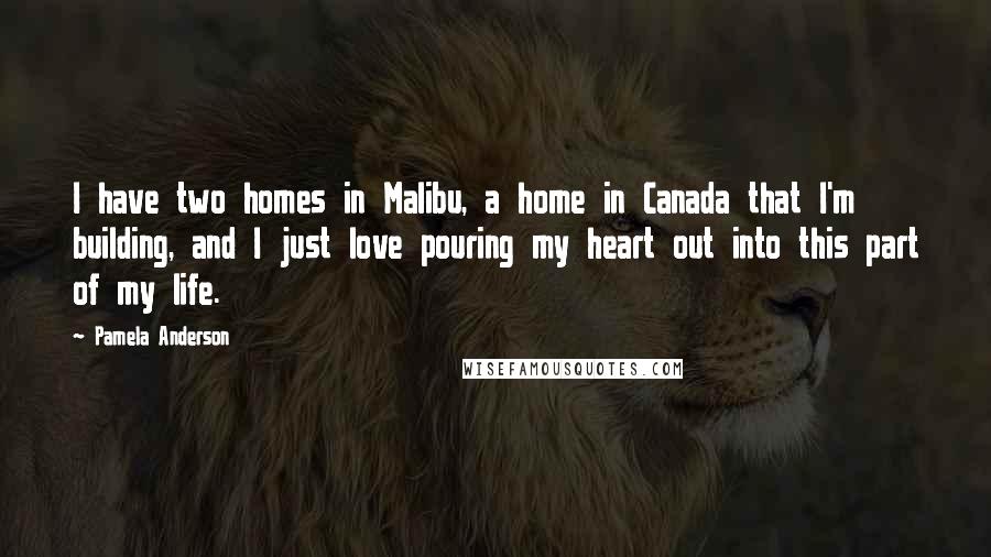 Pamela Anderson Quotes: I have two homes in Malibu, a home in Canada that I'm building, and I just love pouring my heart out into this part of my life.