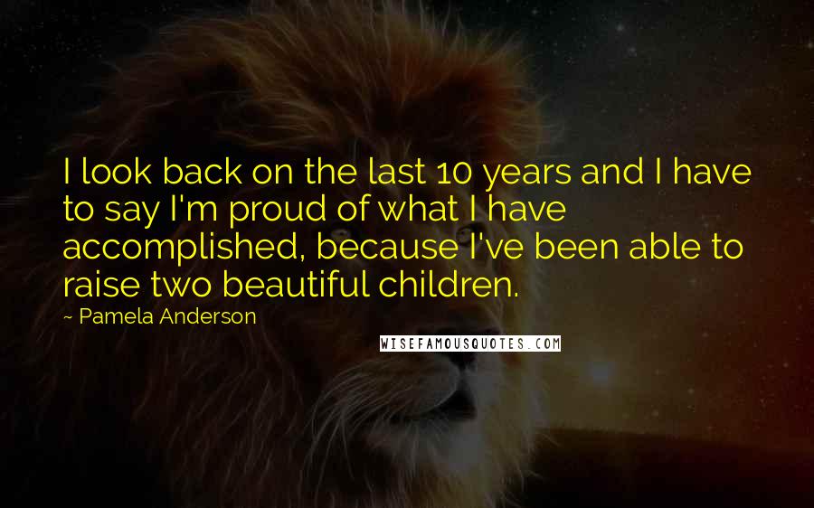 Pamela Anderson Quotes: I look back on the last 10 years and I have to say I'm proud of what I have accomplished, because I've been able to raise two beautiful children.