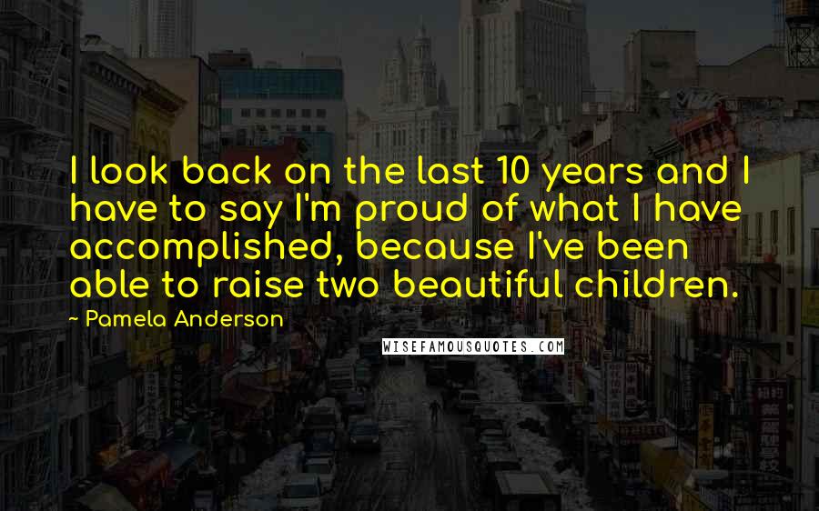 Pamela Anderson Quotes: I look back on the last 10 years and I have to say I'm proud of what I have accomplished, because I've been able to raise two beautiful children.