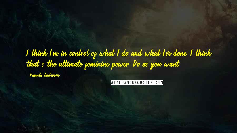 Pamela Anderson Quotes: I think I'm in control of what I do and what I've done. I think that's the ultimate feminine power. Do as you want.
