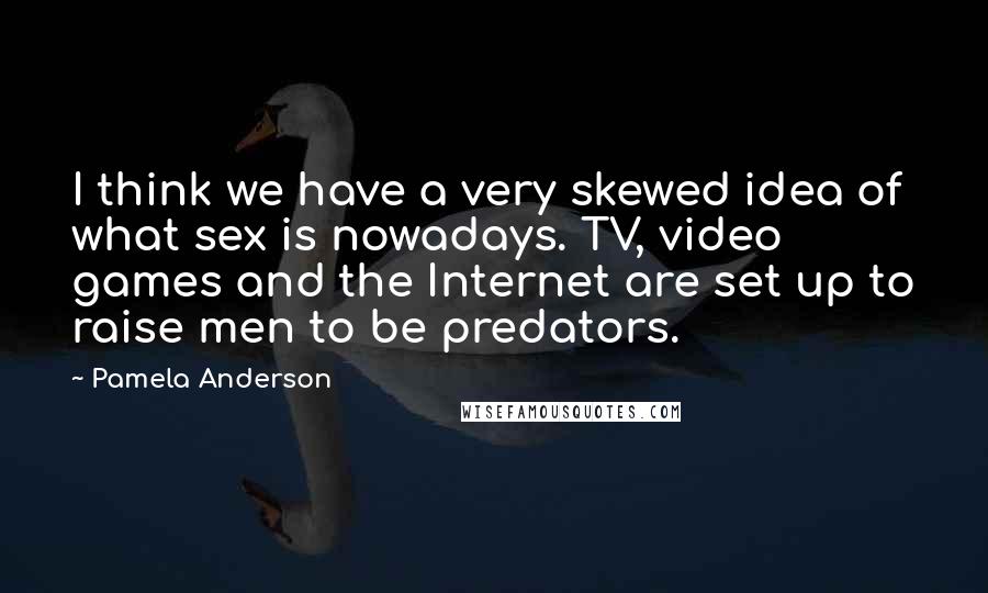 Pamela Anderson Quotes: I think we have a very skewed idea of what sex is nowadays. TV, video games and the Internet are set up to raise men to be predators.