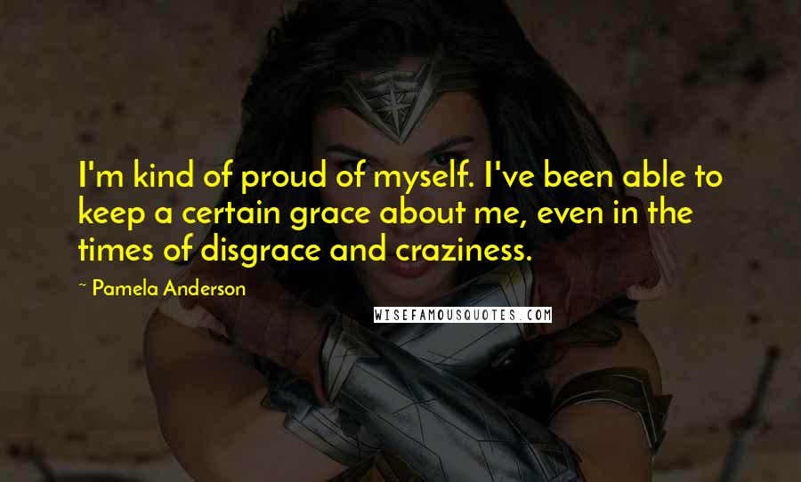 Pamela Anderson Quotes: I'm kind of proud of myself. I've been able to keep a certain grace about me, even in the times of disgrace and craziness.