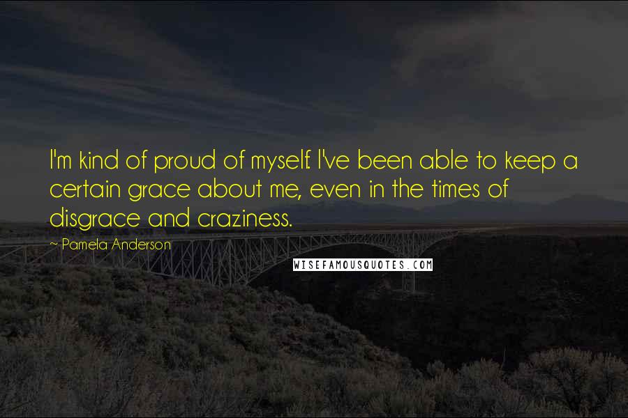 Pamela Anderson Quotes: I'm kind of proud of myself. I've been able to keep a certain grace about me, even in the times of disgrace and craziness.