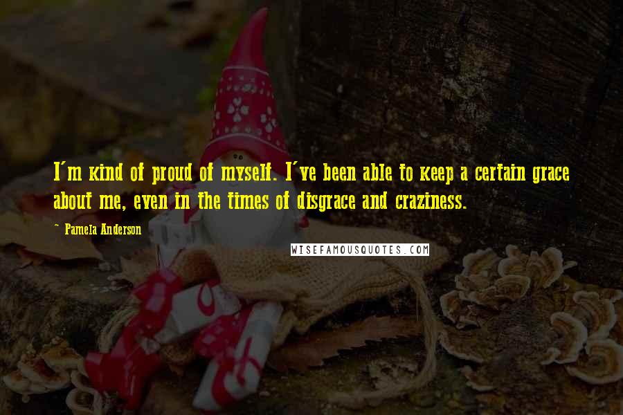 Pamela Anderson Quotes: I'm kind of proud of myself. I've been able to keep a certain grace about me, even in the times of disgrace and craziness.