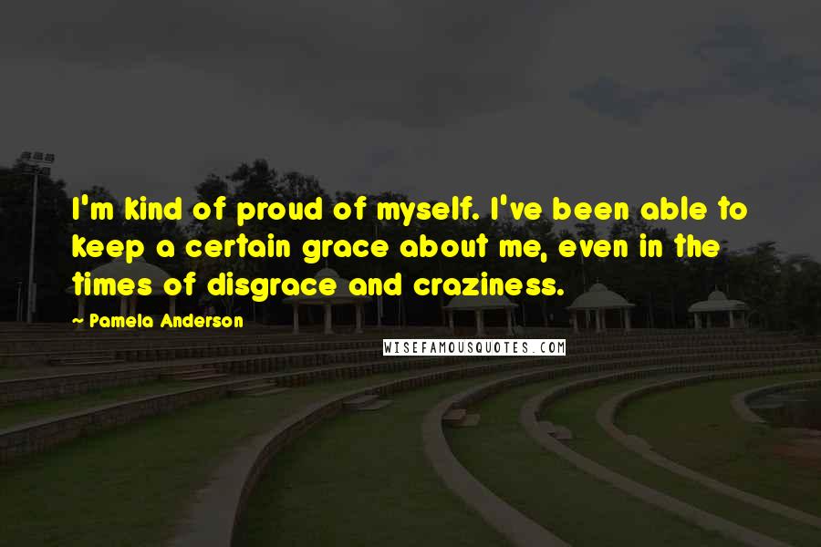 Pamela Anderson Quotes: I'm kind of proud of myself. I've been able to keep a certain grace about me, even in the times of disgrace and craziness.