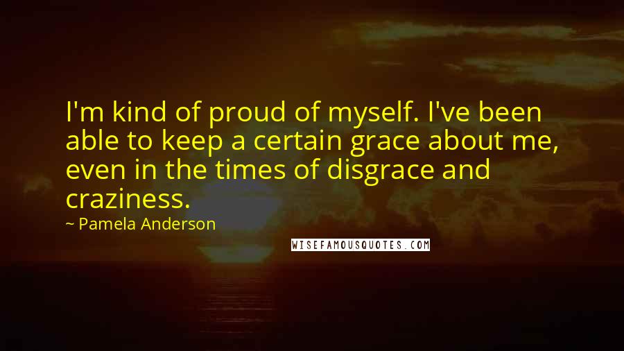 Pamela Anderson Quotes: I'm kind of proud of myself. I've been able to keep a certain grace about me, even in the times of disgrace and craziness.