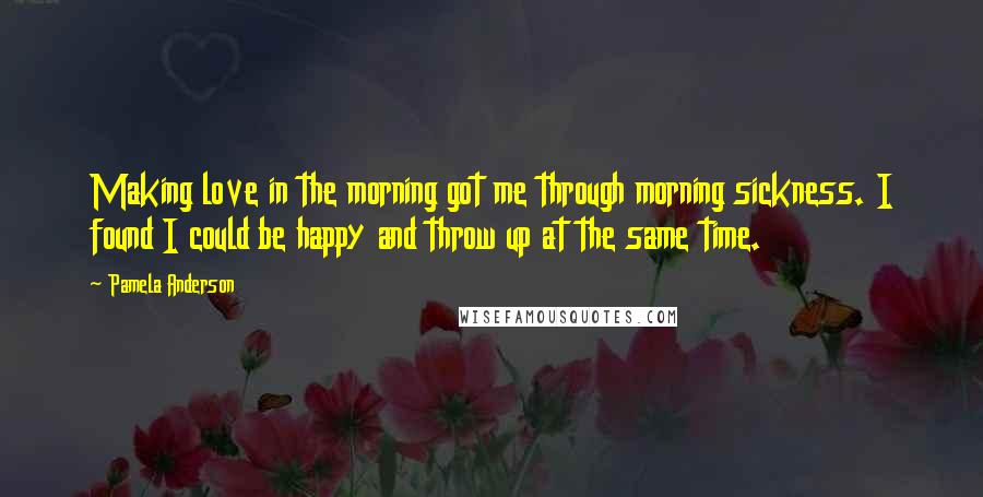 Pamela Anderson Quotes: Making love in the morning got me through morning sickness. I found I could be happy and throw up at the same time.