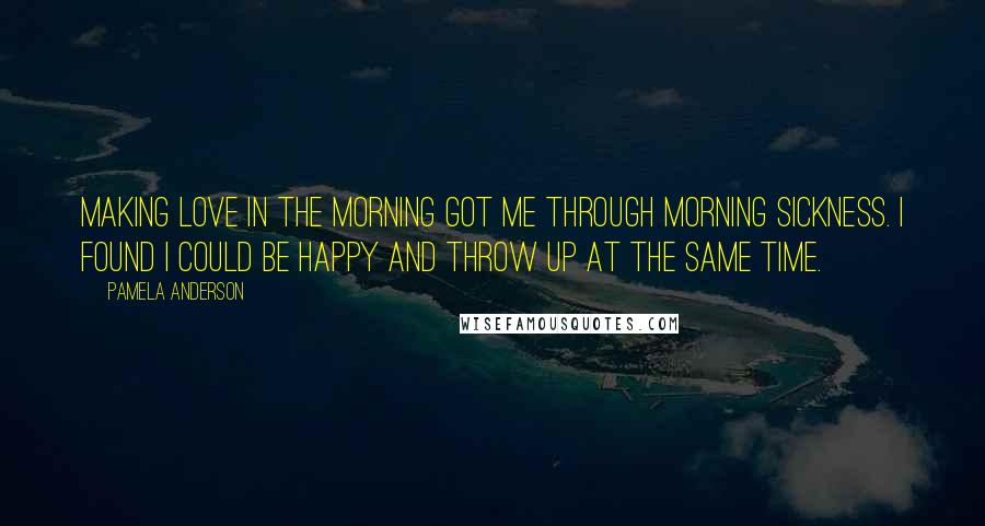 Pamela Anderson Quotes: Making love in the morning got me through morning sickness. I found I could be happy and throw up at the same time.