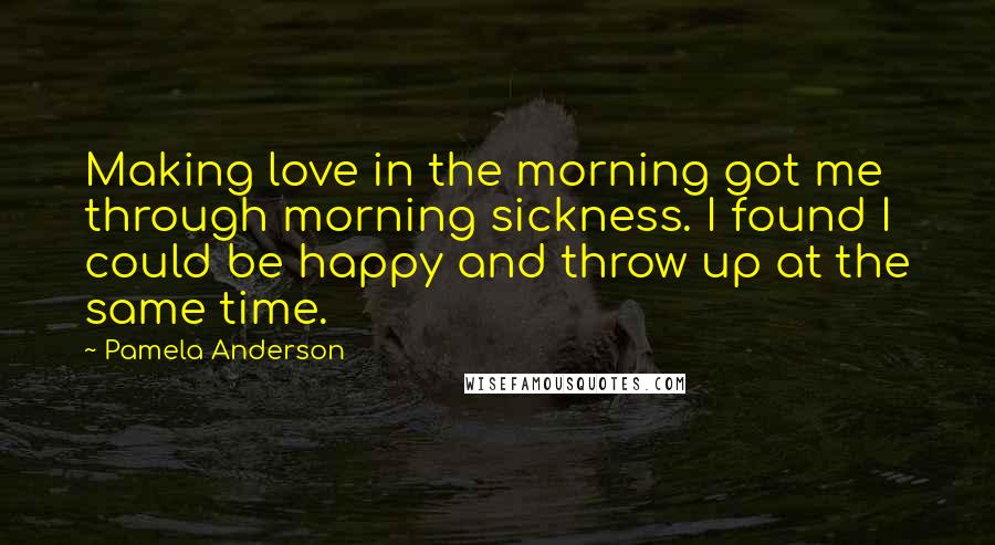 Pamela Anderson Quotes: Making love in the morning got me through morning sickness. I found I could be happy and throw up at the same time.