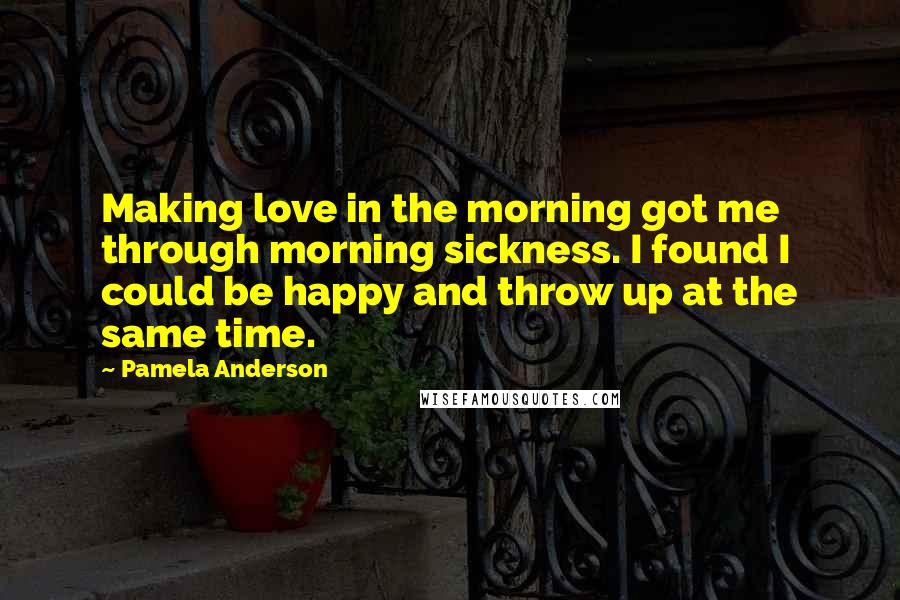 Pamela Anderson Quotes: Making love in the morning got me through morning sickness. I found I could be happy and throw up at the same time.