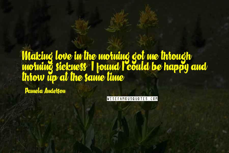 Pamela Anderson Quotes: Making love in the morning got me through morning sickness. I found I could be happy and throw up at the same time.