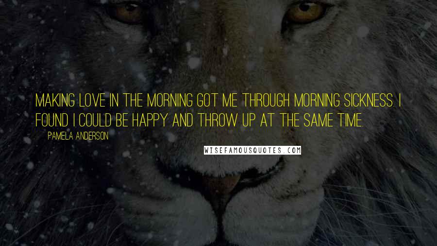 Pamela Anderson Quotes: Making love in the morning got me through morning sickness. I found I could be happy and throw up at the same time.