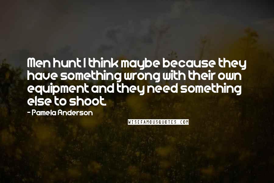Pamela Anderson Quotes: Men hunt I think maybe because they have something wrong with their own equipment and they need something else to shoot.