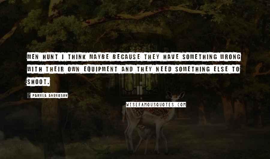 Pamela Anderson Quotes: Men hunt I think maybe because they have something wrong with their own equipment and they need something else to shoot.