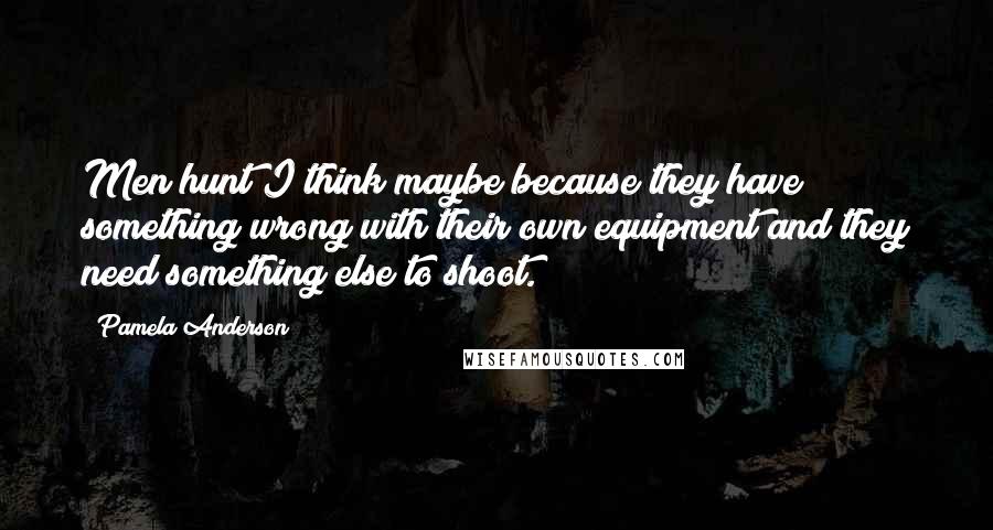 Pamela Anderson Quotes: Men hunt I think maybe because they have something wrong with their own equipment and they need something else to shoot.