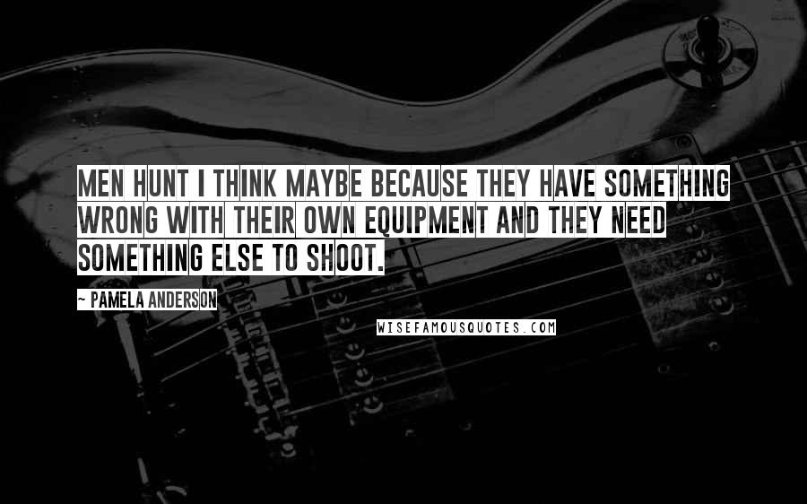 Pamela Anderson Quotes: Men hunt I think maybe because they have something wrong with their own equipment and they need something else to shoot.