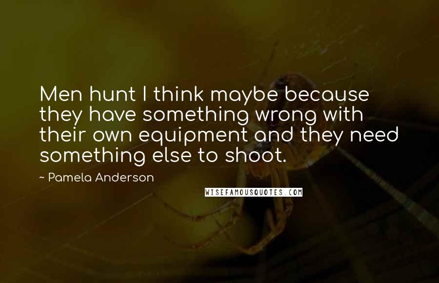 Pamela Anderson Quotes: Men hunt I think maybe because they have something wrong with their own equipment and they need something else to shoot.