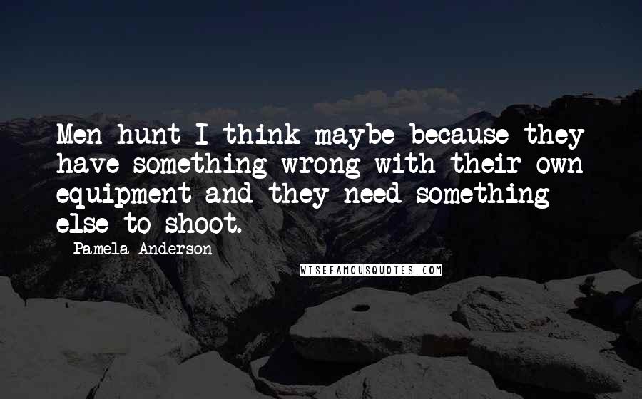 Pamela Anderson Quotes: Men hunt I think maybe because they have something wrong with their own equipment and they need something else to shoot.